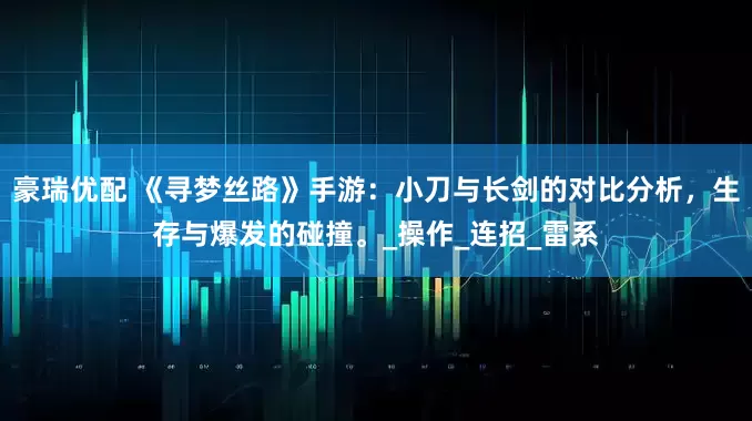 豪瑞优配 《寻梦丝路》手游：小刀与长剑的对比分析，生存与爆发的碰撞。_操作_连招_雷系