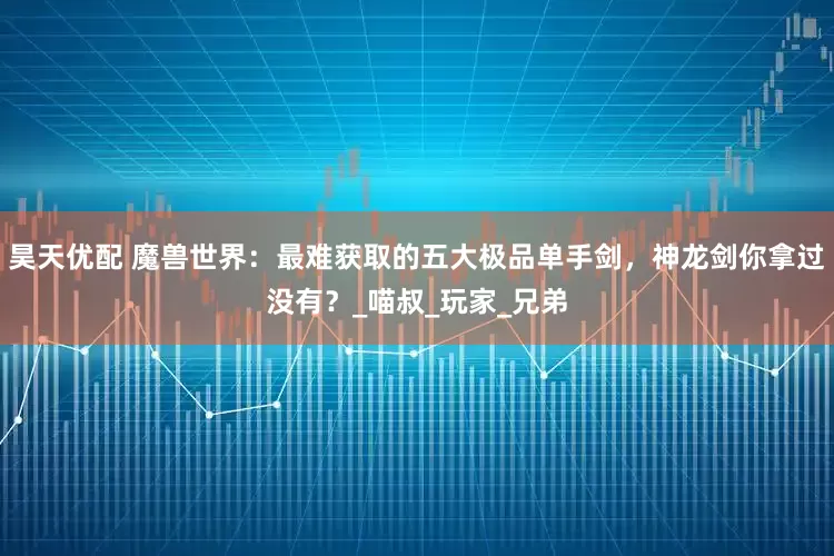 昊天优配 魔兽世界：最难获取的五大极品单手剑，神龙剑你拿过没有？_喵叔_玩家_兄弟