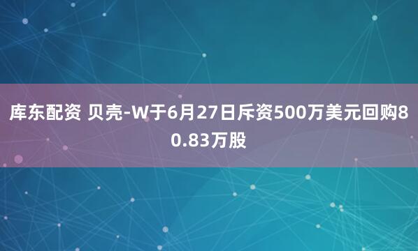 库东配资 贝壳-W于6月27日斥资500万美元回购80.83万股