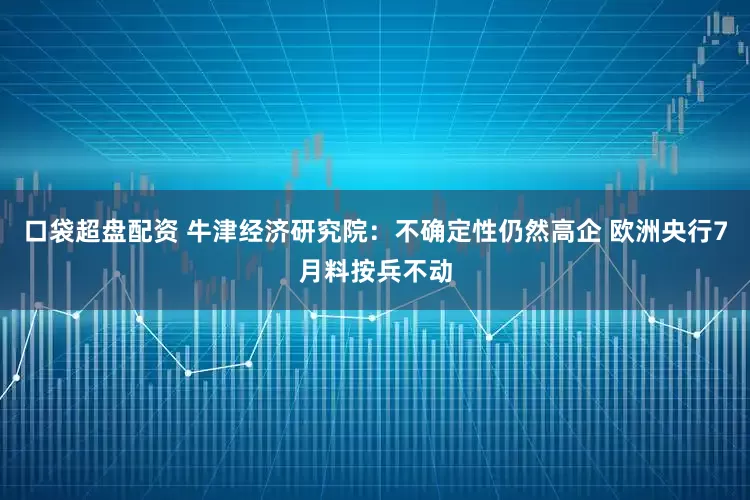 口袋超盘配资 牛津经济研究院：不确定性仍然高企 欧洲央行7月料按兵不动