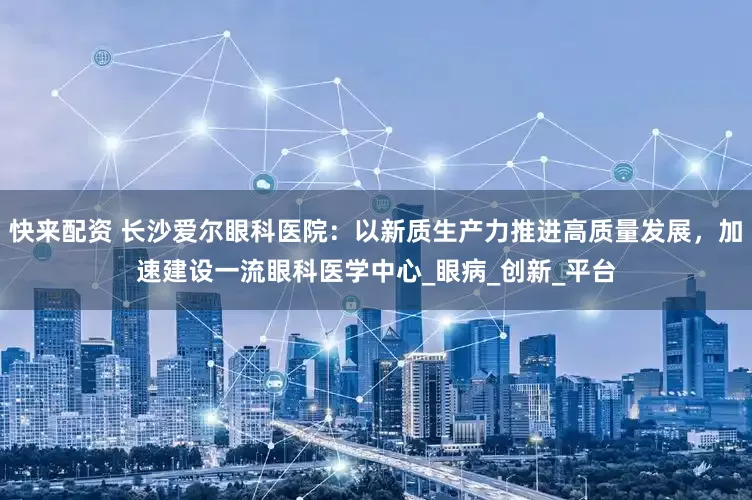 快来配资 长沙爱尔眼科医院：以新质生产力推进高质量发展，加速建设一流眼科医学中心_眼病_创新_平台