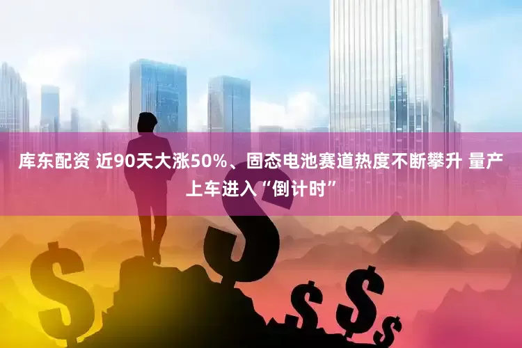 库东配资 近90天大涨50%、固态电池赛道热度不断攀升 量产上车进入“倒计时”