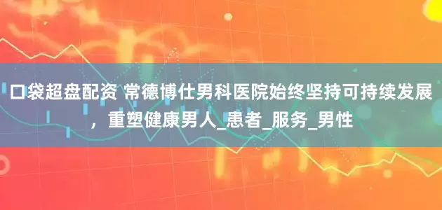 口袋超盘配资 常德博仕男科医院始终坚持可持续发展，重塑健康男人_患者_服务_男性