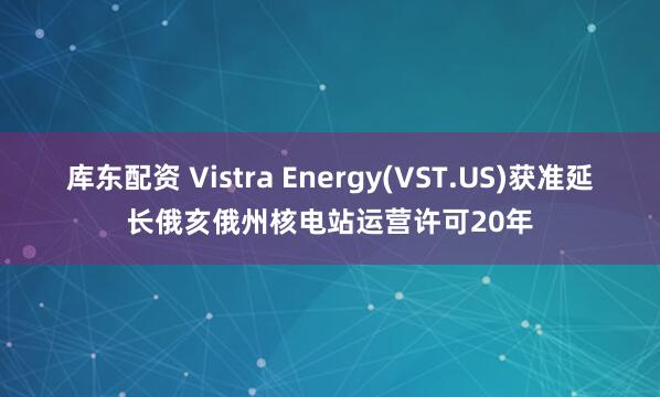 库东配资 Vistra Energy(VST.US)获准延长俄亥俄州核电站运营许可20年