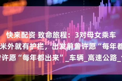 快来配资 致命旅程：3对母女乘车在阿坝坠河，几米外就有护栏，出发前曾许愿“每年都出来”_车辆_高速公路_色达