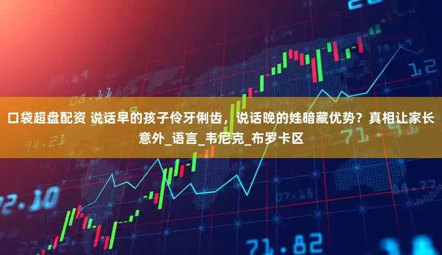 口袋超盘配资 说话早的孩子伶牙俐齿，说话晚的娃暗藏优势？真相让家长意外_语言_韦尼克_布罗卡区