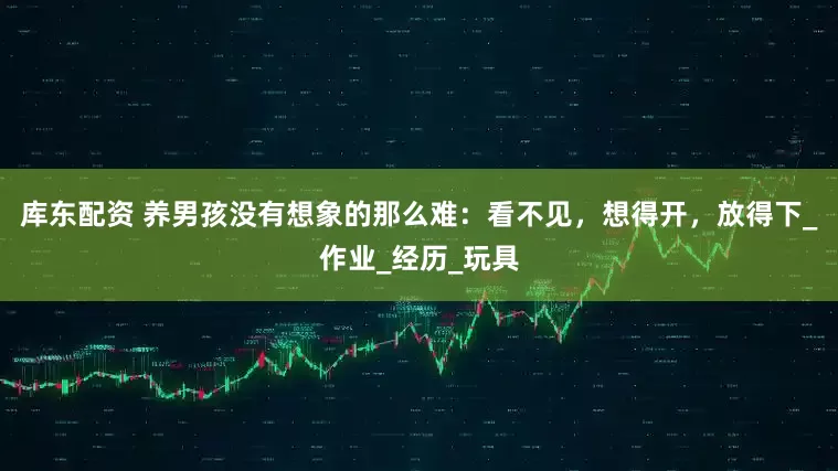 库东配资 养男孩没有想象的那么难：看不见，想得开，放得下_作业_经历_玩具