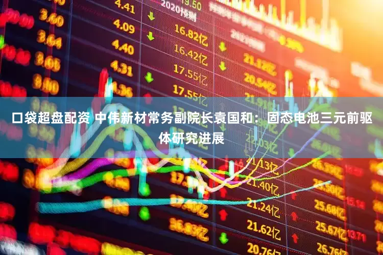 口袋超盘配资 中伟新材常务副院长袁国和：固态电池三元前驱体研究进展
