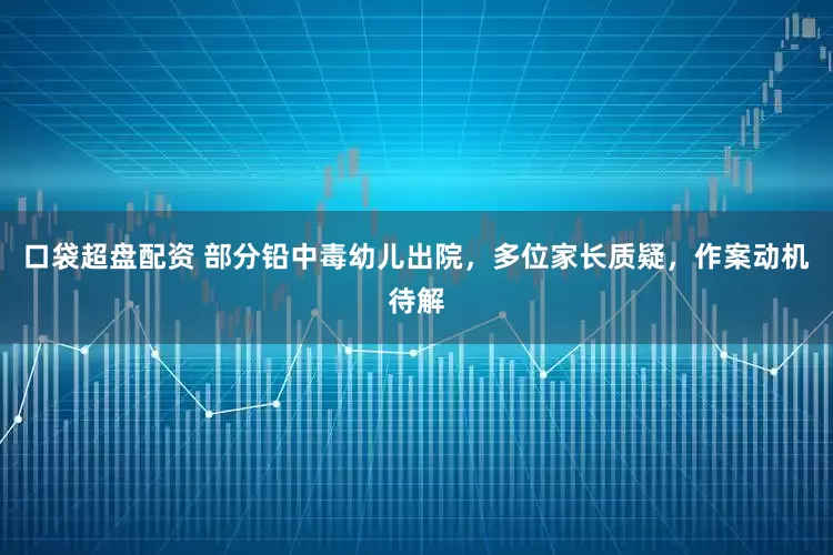 口袋超盘配资 部分铅中毒幼儿出院，多位家长质疑，作案动机待解