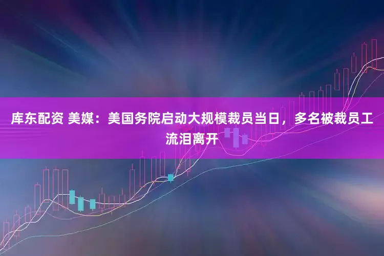 库东配资 美媒：美国务院启动大规模裁员当日，多名被裁员工流泪离开