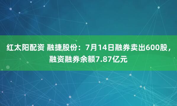 红太阳配资 融捷股份：7月14日融券卖出600股，融资融券余额7.87亿元