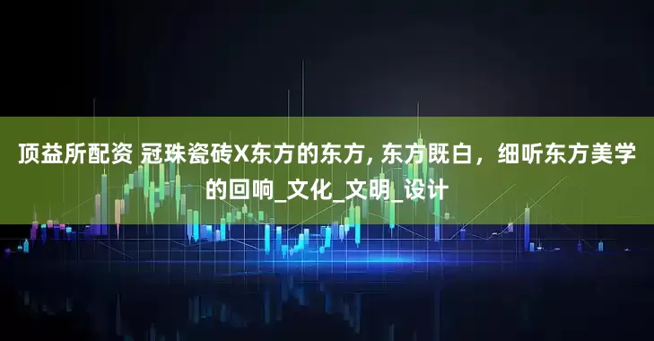顶益所配资 冠珠瓷砖X东方的东方, 东方既白，细听东方美学的回响_文化_文明_设计