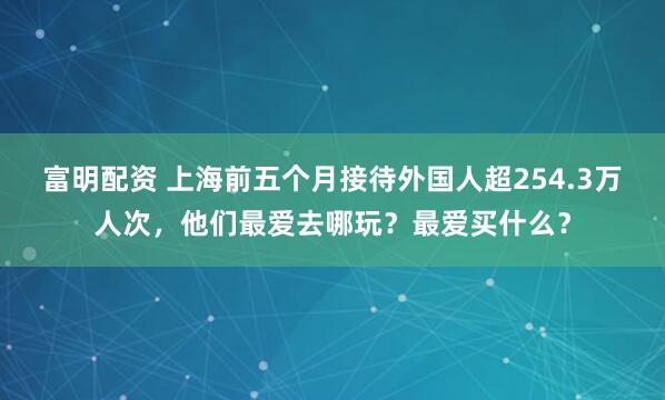 富明配资 上海前五个月接待外国人超254.3万人次，他们最爱去哪玩？最爱买什么？