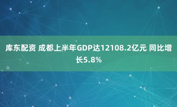 库东配资 成都上半年GDP达12108.2亿元 同比增长5.8%