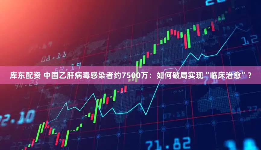 库东配资 中国乙肝病毒感染者约7500万：如何破局实现“临床治愈”？
