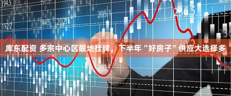 库东配资 多宗中心区靓地挂牌，下半年“好房子”供应大选择多