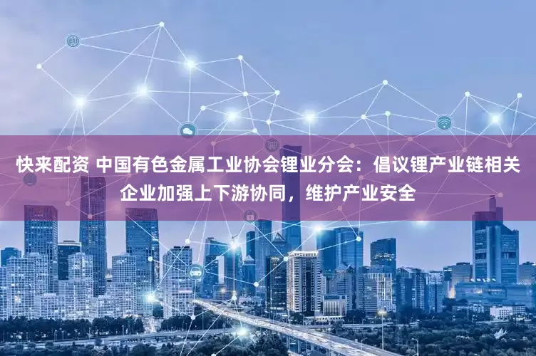 快来配资 中国有色金属工业协会锂业分会：倡议锂产业链相关企业加强上下游协同，维护产业安全