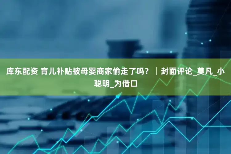 库东配资 育儿补贴被母婴商家偷走了吗？│封面评论_莫凡_小聪明_为借口