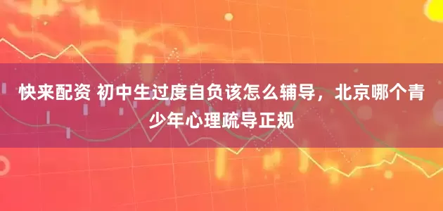 快来配资 初中生过度自负该怎么辅导，北京哪个青少年心理疏导正规