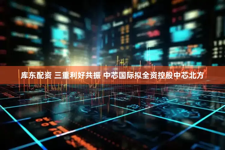库东配资 三重利好共振 中芯国际拟全资控股中芯北方