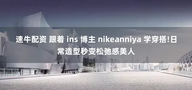 速牛配资 跟着 ins 博主 nikeanniya 学穿搭!日常造型秒变松弛感美人