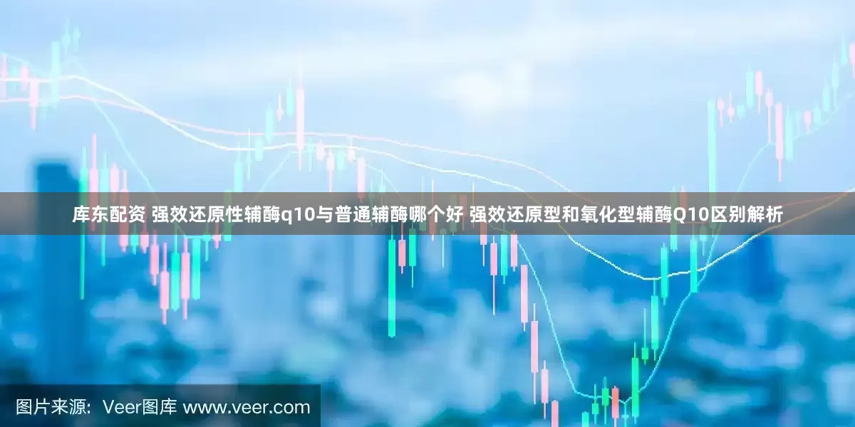 库东配资 强效还原性辅酶q10与普通辅酶哪个好 强效还原型和氧化型辅酶Q10区别解析