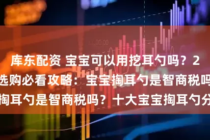 库东配资 宝宝可以用挖耳勺吗?2025宝宝掏耳勺选购必看攻略:宝宝掏耳勺是智商税吗?十大宝宝掏耳勺分享