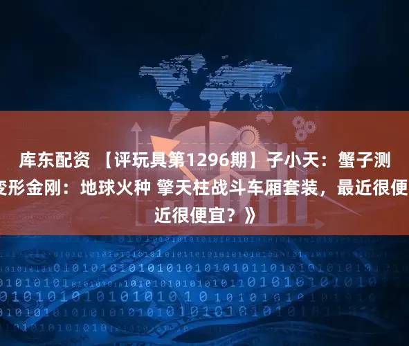 库东配资 【评玩具第1296期】子小天：蟹子测评《变形金刚：地球火种 擎天柱战斗车厢套装，最近很便宜？》