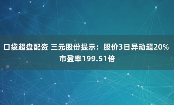 口袋超盘配资 三元股份提示：股价3日异动超20% 市盈率199.51倍