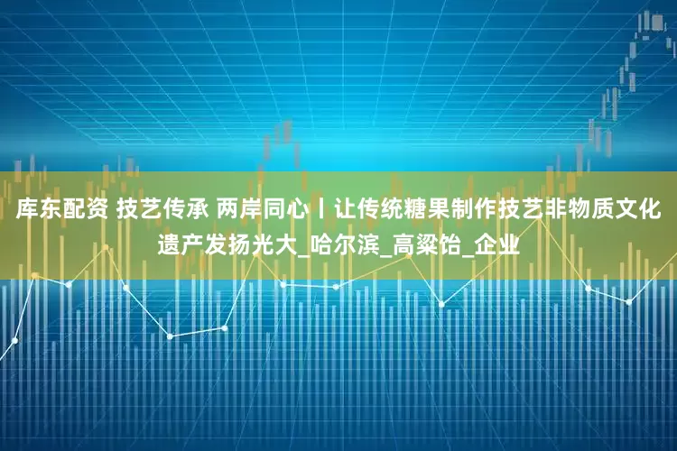 库东配资 技艺传承 两岸同心丨让传统糖果制作技艺非物质文化遗产发扬光大_哈尔滨_高粱饴_企业