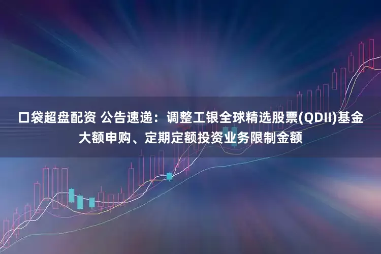 口袋超盘配资 公告速递：调整工银全球精选股票(QDII)基金大额申购、定期定额投资业务限制金额