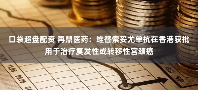 口袋超盘配资 再鼎医药：维替索妥尤单抗在香港获批用于治疗复发性或转移性宫颈癌