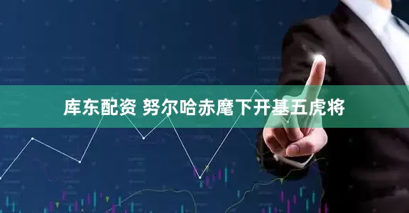 库东配资 努尔哈赤麾下开基五虎将